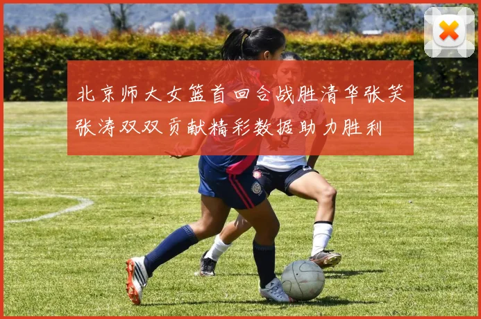 北京师大女篮首回合战胜清华张笑张涛双双贡献精彩数据助力胜利