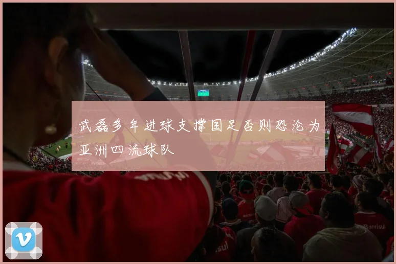武磊多年进球支撑国足否则恐沦为亚洲四流球队