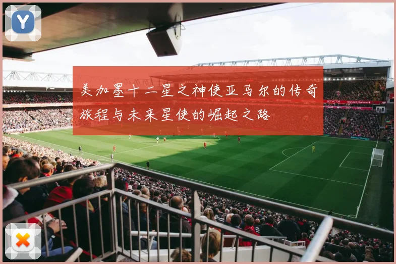 美加墨十二星之神使亚马尔的传奇旅程与未来星使的崛起之路